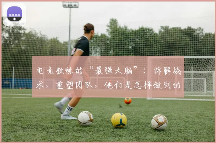 电竞教练的“最强大脑”:拆解战术,重塑团队,他们是怎样做到的