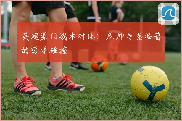 英超豪门战术对比：瓜帅与克洛普的哲学碰撞