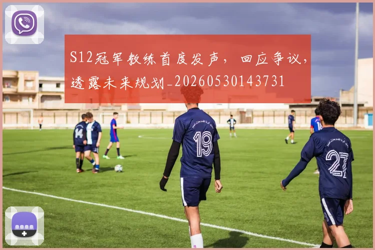 S12冠军教练首度发声，回应争议，透露未来规划_20260530143731