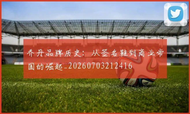 乔丹品牌历史：从签名鞋到商业帝国的崛起_20260703212416