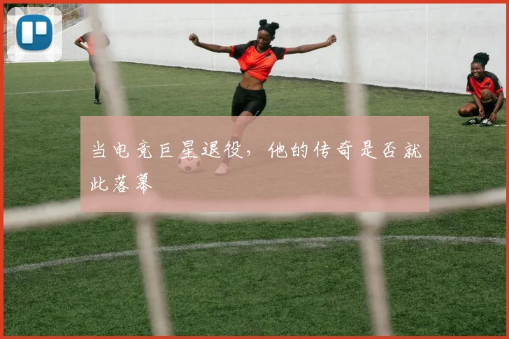 当电竞巨星退役，他的传奇是否就此落幕