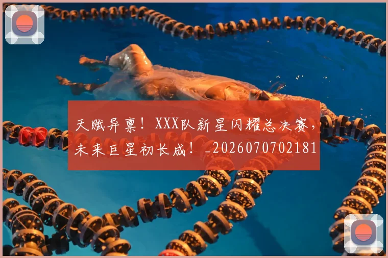 天赋异禀！XXX队新星闪耀总决赛，未来巨星初长成！_20260707021815