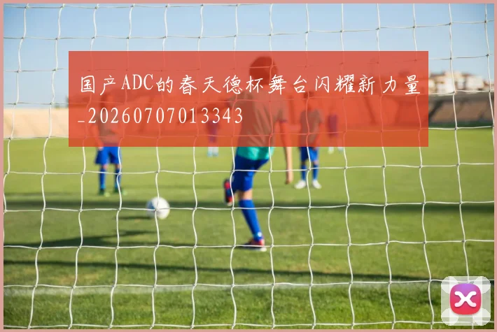 国产ADC的春天德杯舞台闪耀新力量_20260707013343