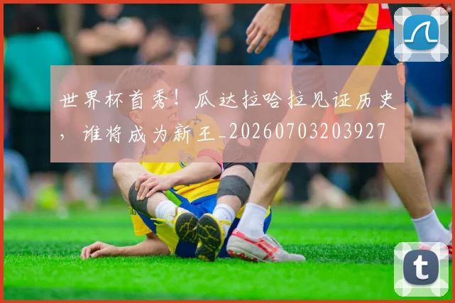 世界杯首秀！瓜达拉哈拉见证历史，谁将成为新王_20260703203927