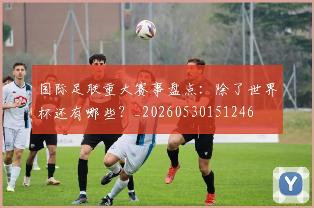 国际足联重大赛事盘点:除了世界杯还有哪些?_20260530151246