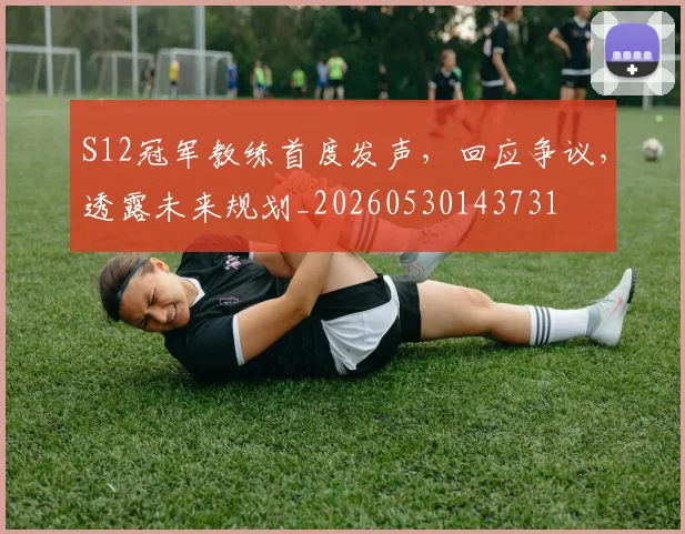 S12冠军教练首度发声，回应争议，透露未来规划_20260530143731