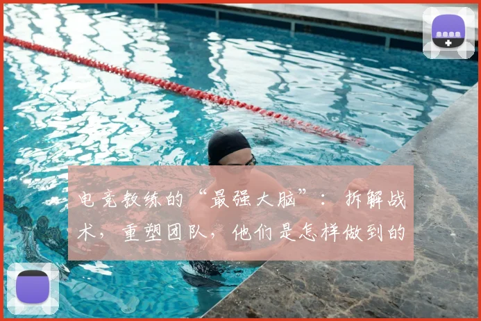 电竞教练的“最强大脑”:拆解战术,重塑团队,他们是怎样做到的